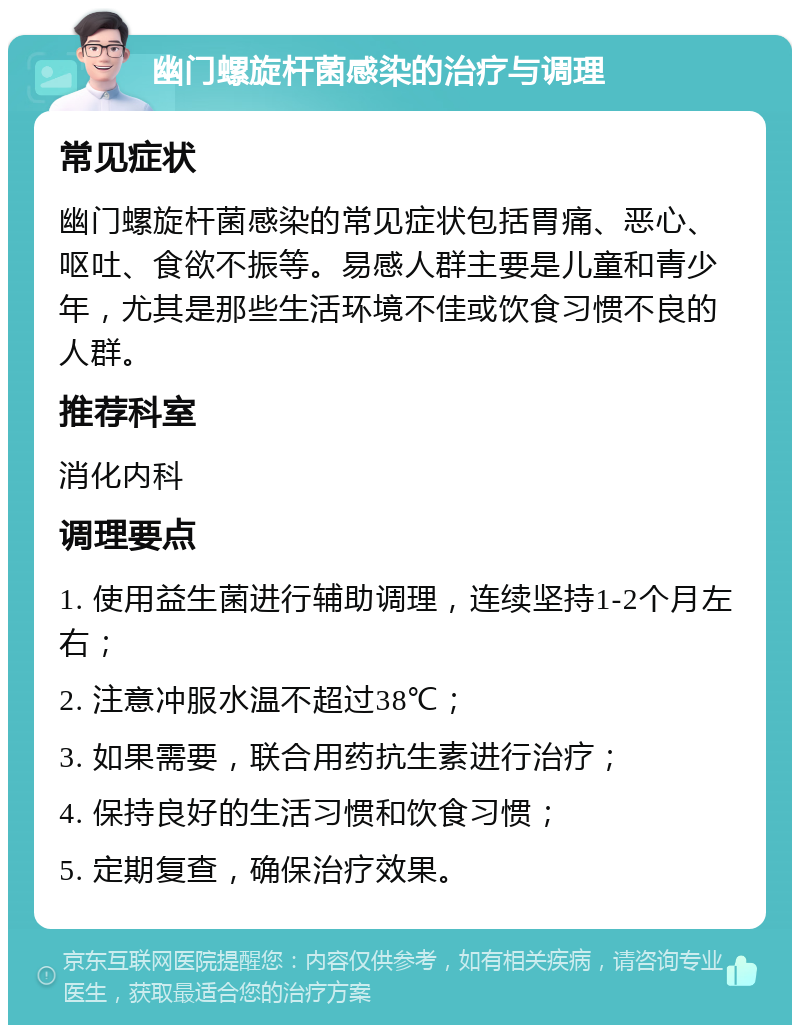 幽门螺旋杆菌感染的治疗与调理 常见症状 幽门螺旋杆菌感染的常见症状包括胃痛、恶心、呕吐、食欲不振等。易感人群主要是儿童和青少年，尤其是那些生活环境不佳或饮食习惯不良的人群。 推荐科室 消化内科 调理要点 1. 使用益生菌进行辅助调理，连续坚持1-2个月左右； 2. 注意冲服水温不超过38℃； 3. 如果需要，联合用药抗生素进行治疗； 4. 保持良好的生活习惯和饮食习惯； 5. 定期复查，确保治疗效果。