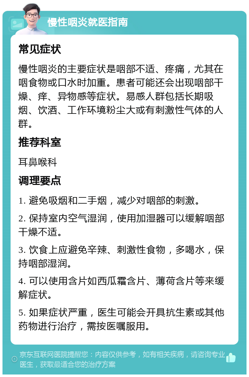 慢性咽炎就医指南 常见症状 慢性咽炎的主要症状是咽部不适、疼痛，尤其在咽食物或口水时加重。患者可能还会出现咽部干燥、痒、异物感等症状。易感人群包括长期吸烟、饮酒、工作环境粉尘大或有刺激性气体的人群。 推荐科室 耳鼻喉科 调理要点 1. 避免吸烟和二手烟，减少对咽部的刺激。 2. 保持室内空气湿润，使用加湿器可以缓解咽部干燥不适。 3. 饮食上应避免辛辣、刺激性食物，多喝水，保持咽部湿润。 4. 可以使用含片如西瓜霜含片、薄荷含片等来缓解症状。 5. 如果症状严重，医生可能会开具抗生素或其他药物进行治疗，需按医嘱服用。