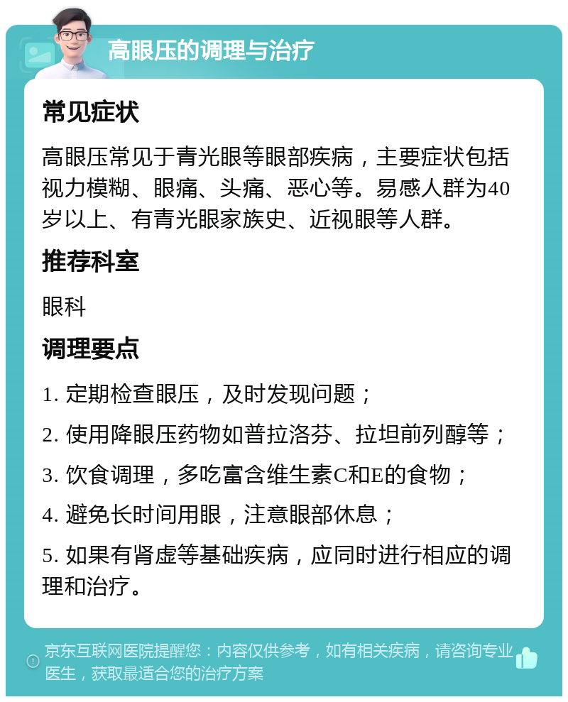 高眼压的调理与治疗 常见症状 高眼压常见于青光眼等眼部疾病，主要症状包括视力模糊、眼痛、头痛、恶心等。易感人群为40岁以上、有青光眼家族史、近视眼等人群。 推荐科室 眼科 调理要点 1. 定期检查眼压，及时发现问题； 2. 使用降眼压药物如普拉洛芬、拉坦前列醇等； 3. 饮食调理，多吃富含维生素C和E的食物； 4. 避免长时间用眼，注意眼部休息； 5. 如果有肾虚等基础疾病，应同时进行相应的调理和治疗。