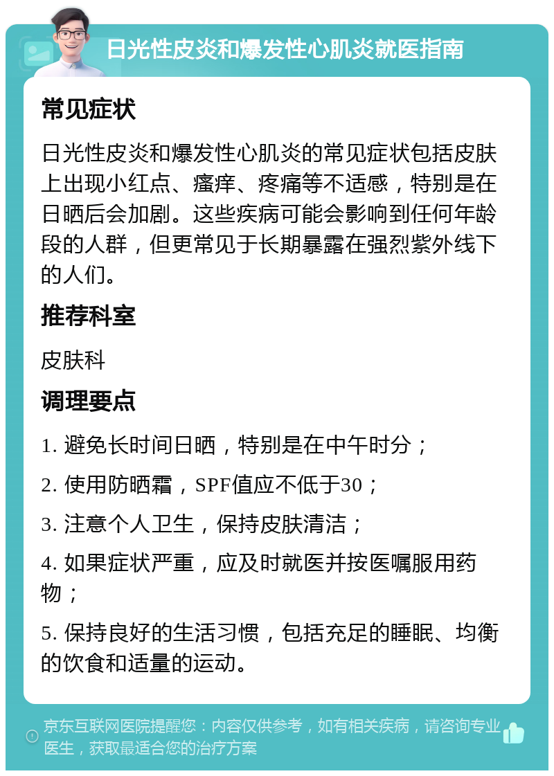 日光性皮炎和爆发性心肌炎就医指南 常见症状 日光性皮炎和爆发性心肌炎的常见症状包括皮肤上出现小红点、瘙痒、疼痛等不适感，特别是在日晒后会加剧。这些疾病可能会影响到任何年龄段的人群，但更常见于长期暴露在强烈紫外线下的人们。 推荐科室 皮肤科 调理要点 1. 避免长时间日晒，特别是在中午时分； 2. 使用防晒霜，SPF值应不低于30； 3. 注意个人卫生，保持皮肤清洁； 4. 如果症状严重，应及时就医并按医嘱服用药物； 5. 保持良好的生活习惯，包括充足的睡眠、均衡的饮食和适量的运动。