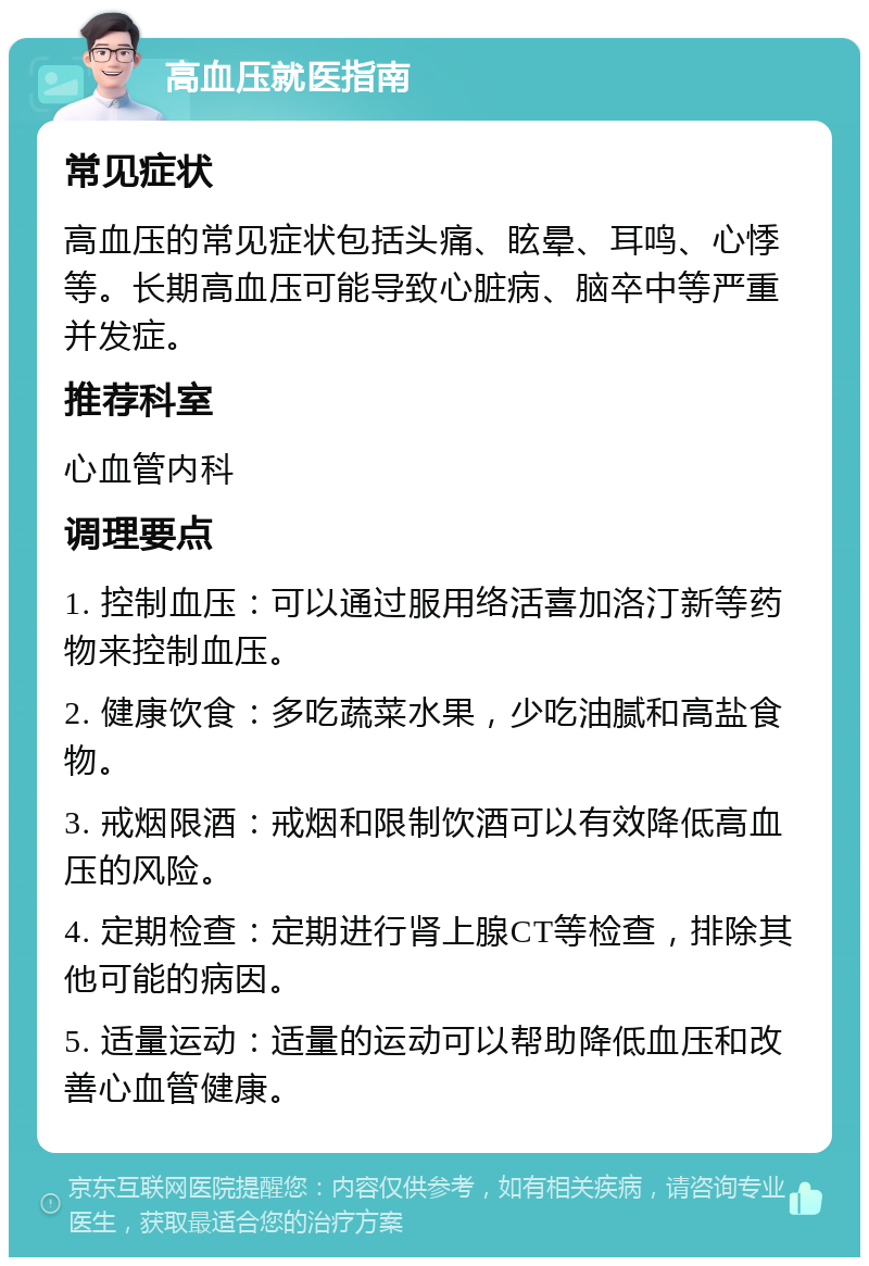 高血压就医指南 常见症状 高血压的常见症状包括头痛、眩晕、耳鸣、心悸等。长期高血压可能导致心脏病、脑卒中等严重并发症。 推荐科室 心血管内科 调理要点 1. 控制血压：可以通过服用络活喜加洛汀新等药物来控制血压。 2. 健康饮食：多吃蔬菜水果，少吃油腻和高盐食物。 3. 戒烟限酒：戒烟和限制饮酒可以有效降低高血压的风险。 4. 定期检查：定期进行肾上腺CT等检查，排除其他可能的病因。 5. 适量运动：适量的运动可以帮助降低血压和改善心血管健康。