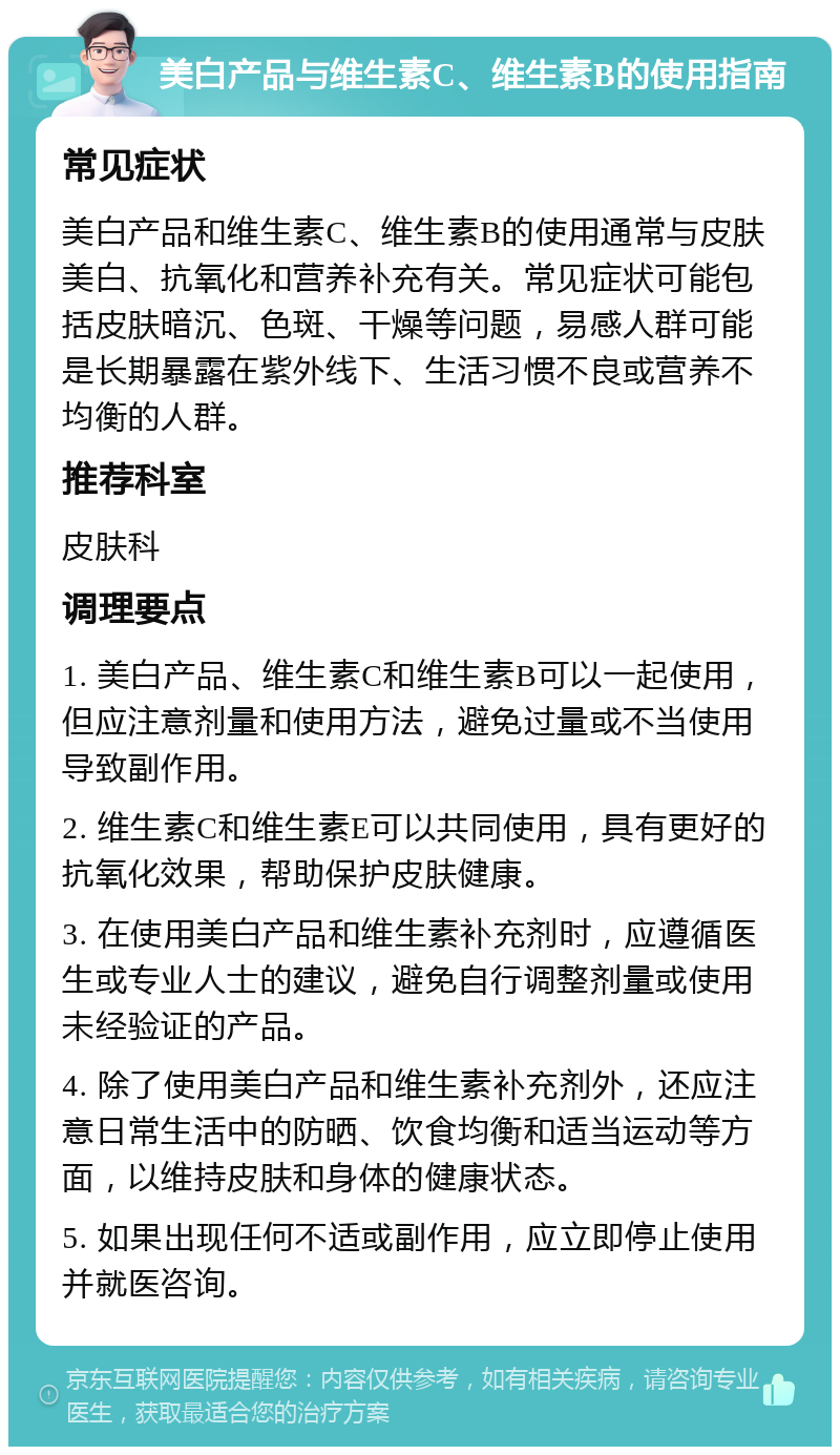 美白产品与维生素C、维生素B的使用指南 常见症状 美白产品和维生素C、维生素B的使用通常与皮肤美白、抗氧化和营养补充有关。常见症状可能包括皮肤暗沉、色斑、干燥等问题，易感人群可能是长期暴露在紫外线下、生活习惯不良或营养不均衡的人群。 推荐科室 皮肤科 调理要点 1. 美白产品、维生素C和维生素B可以一起使用，但应注意剂量和使用方法，避免过量或不当使用导致副作用。 2. 维生素C和维生素E可以共同使用，具有更好的抗氧化效果，帮助保护皮肤健康。 3. 在使用美白产品和维生素补充剂时，应遵循医生或专业人士的建议，避免自行调整剂量或使用未经验证的产品。 4. 除了使用美白产品和维生素补充剂外，还应注意日常生活中的防晒、饮食均衡和适当运动等方面，以维持皮肤和身体的健康状态。 5. 如果出现任何不适或副作用，应立即停止使用并就医咨询。