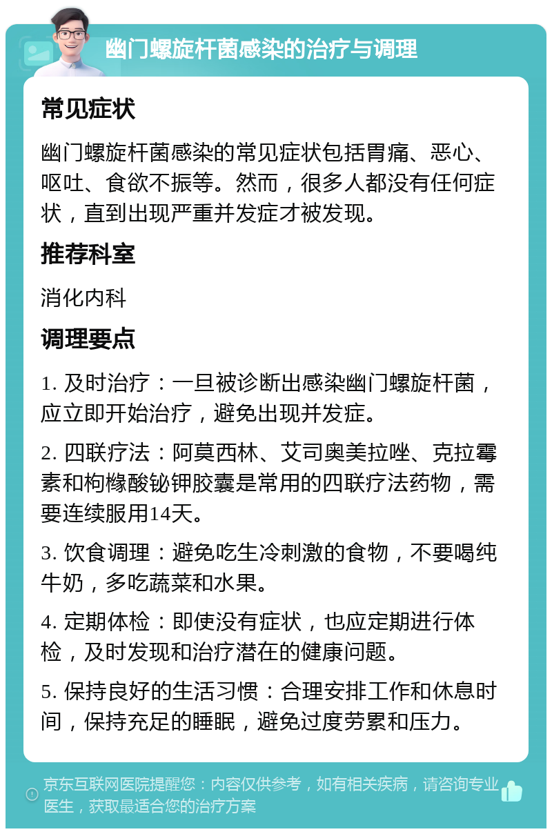 幽门螺旋杆菌感染的治疗与调理 常见症状 幽门螺旋杆菌感染的常见症状包括胃痛、恶心、呕吐、食欲不振等。然而，很多人都没有任何症状，直到出现严重并发症才被发现。 推荐科室 消化内科 调理要点 1. 及时治疗：一旦被诊断出感染幽门螺旋杆菌，应立即开始治疗，避免出现并发症。 2. 四联疗法：阿莫西林、艾司奥美拉唑、克拉霉素和枸橼酸铋钾胶囊是常用的四联疗法药物，需要连续服用14天。 3. 饮食调理：避免吃生冷刺激的食物，不要喝纯牛奶，多吃蔬菜和水果。 4. 定期体检：即使没有症状，也应定期进行体检，及时发现和治疗潜在的健康问题。 5. 保持良好的生活习惯：合理安排工作和休息时间，保持充足的睡眠，避免过度劳累和压力。