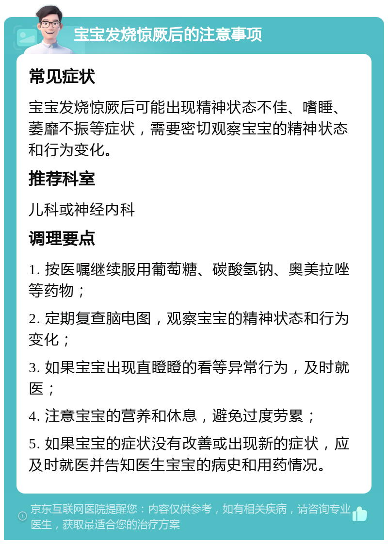 宝宝发烧惊厥后的注意事项 常见症状 宝宝发烧惊厥后可能出现精神状态不佳、嗜睡、萎靡不振等症状，需要密切观察宝宝的精神状态和行为变化。 推荐科室 儿科或神经内科 调理要点 1. 按医嘱继续服用葡萄糖、碳酸氢钠、奥美拉唑等药物； 2. 定期复查脑电图，观察宝宝的精神状态和行为变化； 3. 如果宝宝出现直瞪瞪的看等异常行为，及时就医； 4. 注意宝宝的营养和休息，避免过度劳累； 5. 如果宝宝的症状没有改善或出现新的症状，应及时就医并告知医生宝宝的病史和用药情况。