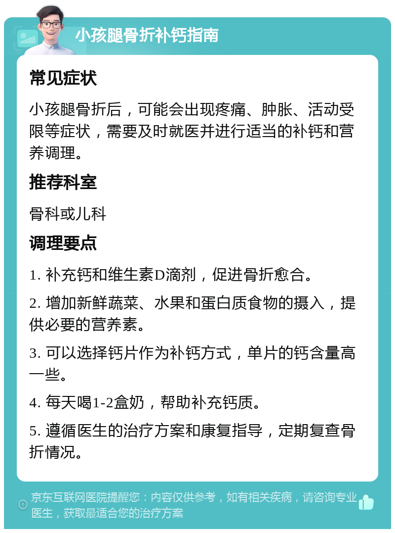 小孩腿骨折补钙指南 常见症状 小孩腿骨折后，可能会出现疼痛、肿胀、活动受限等症状，需要及时就医并进行适当的补钙和营养调理。 推荐科室 骨科或儿科 调理要点 1. 补充钙和维生素D滴剂，促进骨折愈合。 2. 增加新鲜蔬菜、水果和蛋白质食物的摄入，提供必要的营养素。 3. 可以选择钙片作为补钙方式，单片的钙含量高一些。 4. 每天喝1-2盒奶，帮助补充钙质。 5. 遵循医生的治疗方案和康复指导，定期复查骨折情况。