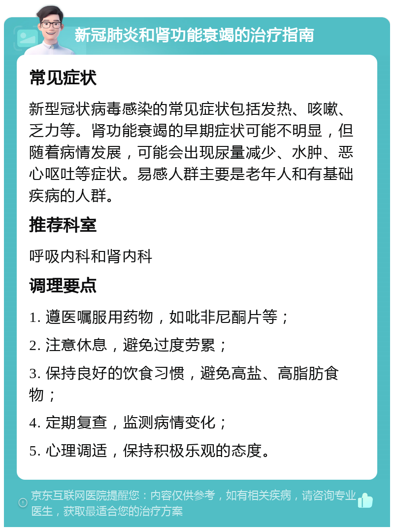 新冠肺炎和肾功能衰竭的治疗指南 常见症状 新型冠状病毒感染的常见症状包括发热、咳嗽、乏力等。肾功能衰竭的早期症状可能不明显，但随着病情发展，可能会出现尿量减少、水肿、恶心呕吐等症状。易感人群主要是老年人和有基础疾病的人群。 推荐科室 呼吸内科和肾内科 调理要点 1. 遵医嘱服用药物，如吡非尼酮片等； 2. 注意休息，避免过度劳累； 3. 保持良好的饮食习惯，避免高盐、高脂肪食物； 4. 定期复查，监测病情变化； 5. 心理调适，保持积极乐观的态度。