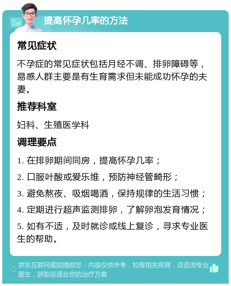 提高怀孕几率的方法 常见症状 不孕症的常见症状包括月经不调、排卵障碍等，易感人群主要是有生育需求但未能成功怀孕的夫妻。 推荐科室 妇科、生殖医学科 调理要点 1. 在排卵期间同房，提高怀孕几率； 2. 口服叶酸或爱乐维，预防神经管畸形； 3. 避免熬夜、吸烟喝酒，保持规律的生活习惯； 4. 定期进行超声监测排卵，了解卵泡发育情况； 5. 如有不适，及时就诊或线上复诊，寻求专业医生的帮助。