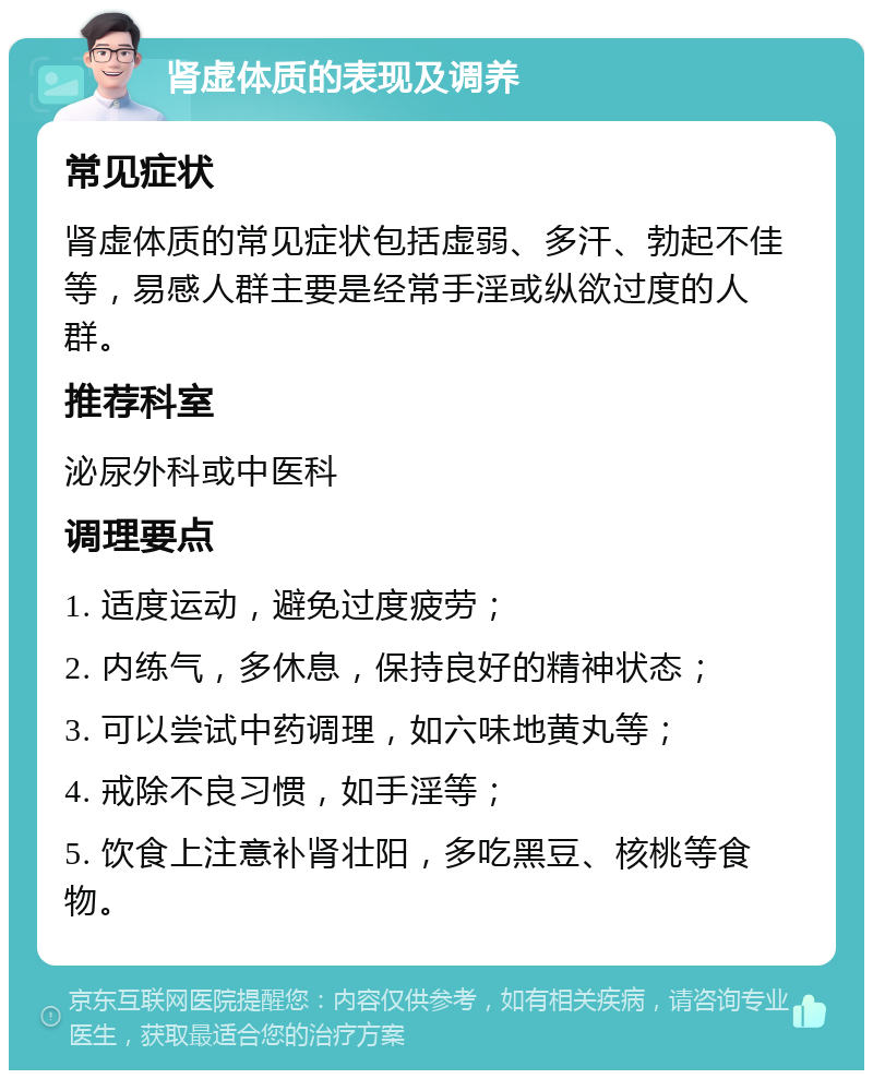 肾虚体质的表现及调养 常见症状 肾虚体质的常见症状包括虚弱、多汗、勃起不佳等，易感人群主要是经常手淫或纵欲过度的人群。 推荐科室 泌尿外科或中医科 调理要点 1. 适度运动，避免过度疲劳； 2. 内练气，多休息，保持良好的精神状态； 3. 可以尝试中药调理，如六味地黄丸等； 4. 戒除不良习惯，如手淫等； 5. 饮食上注意补肾壮阳，多吃黑豆、核桃等食物。