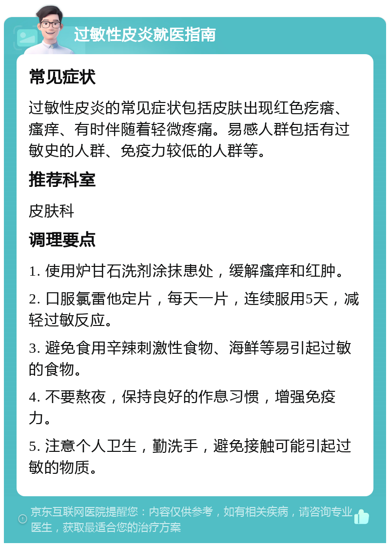 过敏性皮炎就医指南 常见症状 过敏性皮炎的常见症状包括皮肤出现红色疙瘩、瘙痒、有时伴随着轻微疼痛。易感人群包括有过敏史的人群、免疫力较低的人群等。 推荐科室 皮肤科 调理要点 1. 使用炉甘石洗剂涂抹患处，缓解瘙痒和红肿。 2. 口服氯雷他定片，每天一片，连续服用5天，减轻过敏反应。 3. 避免食用辛辣刺激性食物、海鲜等易引起过敏的食物。 4. 不要熬夜，保持良好的作息习惯，增强免疫力。 5. 注意个人卫生，勤洗手，避免接触可能引起过敏的物质。