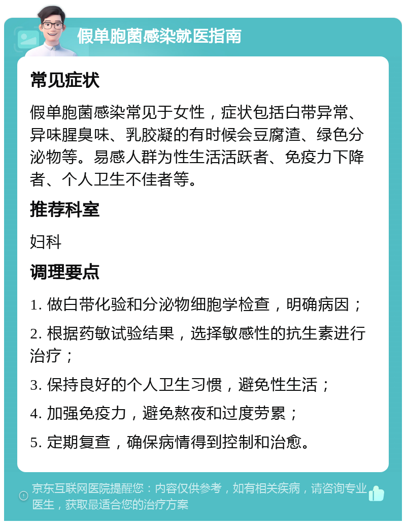 假单胞菌感染就医指南 常见症状 假单胞菌感染常见于女性，症状包括白带异常、异味腥臭味、乳胶凝的有时候会豆腐渣、绿色分泌物等。易感人群为性生活活跃者、免疫力下降者、个人卫生不佳者等。 推荐科室 妇科 调理要点 1. 做白带化验和分泌物细胞学检查，明确病因； 2. 根据药敏试验结果，选择敏感性的抗生素进行治疗； 3. 保持良好的个人卫生习惯，避免性生活； 4. 加强免疫力，避免熬夜和过度劳累； 5. 定期复查，确保病情得到控制和治愈。