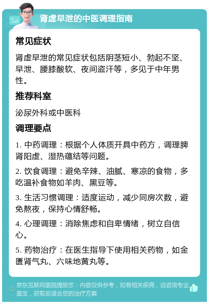 肾虚早泄的中医调理指南 常见症状 肾虚早泄的常见症状包括阴茎短小、勃起不坚、早泄、腰膝酸软、夜间盗汗等，多见于中年男性。 推荐科室 泌尿外科或中医科 调理要点 1. 中药调理：根据个人体质开具中药方，调理脾肾阳虚、湿热蕴结等问题。 2. 饮食调理：避免辛辣、油腻、寒凉的食物，多吃温补食物如羊肉、黑豆等。 3. 生活习惯调理：适度运动，减少同房次数，避免熬夜，保持心情舒畅。 4. 心理调理：消除焦虑和自卑情绪，树立自信心。 5. 药物治疗：在医生指导下使用相关药物，如金匮肾气丸、六味地黄丸等。