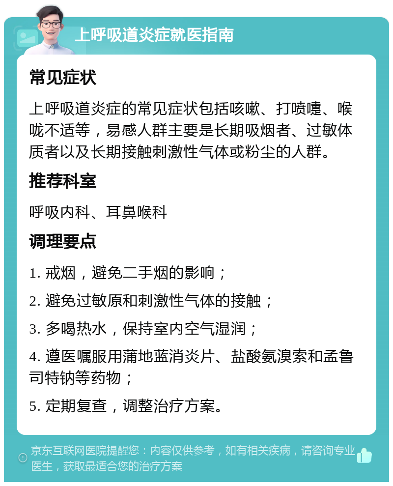 上呼吸道炎症就医指南 常见症状 上呼吸道炎症的常见症状包括咳嗽、打喷嚏、喉咙不适等，易感人群主要是长期吸烟者、过敏体质者以及长期接触刺激性气体或粉尘的人群。 推荐科室 呼吸内科、耳鼻喉科 调理要点 1. 戒烟，避免二手烟的影响； 2. 避免过敏原和刺激性气体的接触； 3. 多喝热水，保持室内空气湿润； 4. 遵医嘱服用蒲地蓝消炎片、盐酸氨溴索和孟鲁司特钠等药物； 5. 定期复查，调整治疗方案。