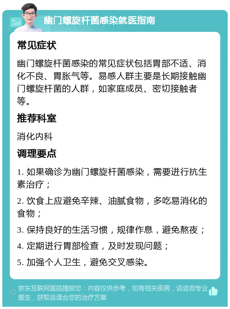 幽门螺旋杆菌感染就医指南 常见症状 幽门螺旋杆菌感染的常见症状包括胃部不适、消化不良、胃胀气等。易感人群主要是长期接触幽门螺旋杆菌的人群，如家庭成员、密切接触者等。 推荐科室 消化内科 调理要点 1. 如果确诊为幽门螺旋杆菌感染，需要进行抗生素治疗； 2. 饮食上应避免辛辣、油腻食物，多吃易消化的食物； 3. 保持良好的生活习惯，规律作息，避免熬夜； 4. 定期进行胃部检查，及时发现问题； 5. 加强个人卫生，避免交叉感染。