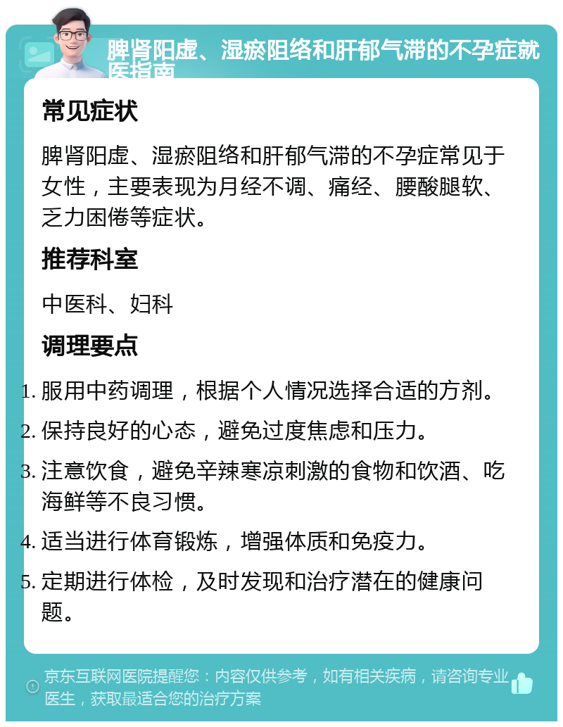 脾肾阳虚、湿瘀阻络和肝郁气滞的不孕症就医指南 常见症状 脾肾阳虚、湿瘀阻络和肝郁气滞的不孕症常见于女性，主要表现为月经不调、痛经、腰酸腿软、乏力困倦等症状。 推荐科室 中医科、妇科 调理要点 服用中药调理，根据个人情况选择合适的方剂。 保持良好的心态，避免过度焦虑和压力。 注意饮食，避免辛辣寒凉刺激的食物和饮酒、吃海鲜等不良习惯。 适当进行体育锻炼，增强体质和免疫力。 定期进行体检，及时发现和治疗潜在的健康问题。