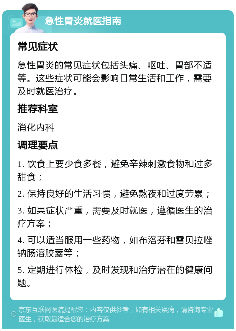 急性胃炎就医指南 常见症状 急性胃炎的常见症状包括头痛、呕吐、胃部不适等。这些症状可能会影响日常生活和工作，需要及时就医治疗。 推荐科室 消化内科 调理要点 1. 饮食上要少食多餐，避免辛辣刺激食物和过多甜食； 2. 保持良好的生活习惯，避免熬夜和过度劳累； 3. 如果症状严重，需要及时就医，遵循医生的治疗方案； 4. 可以适当服用一些药物，如布洛芬和雷贝拉唑钠肠溶胶囊等； 5. 定期进行体检，及时发现和治疗潜在的健康问题。