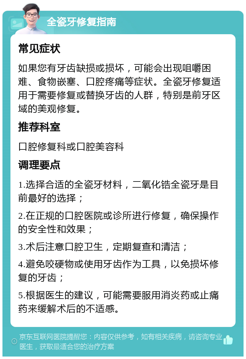 全瓷牙修复指南 常见症状 如果您有牙齿缺损或损坏，可能会出现咀嚼困难、食物嵌塞、口腔疼痛等症状。全瓷牙修复适用于需要修复或替换牙齿的人群，特别是前牙区域的美观修复。 推荐科室 口腔修复科或口腔美容科 调理要点 1.选择合适的全瓷牙材料，二氧化锆全瓷牙是目前最好的选择； 2.在正规的口腔医院或诊所进行修复，确保操作的安全性和效果； 3.术后注意口腔卫生，定期复查和清洁； 4.避免咬硬物或使用牙齿作为工具，以免损坏修复的牙齿； 5.根据医生的建议，可能需要服用消炎药或止痛药来缓解术后的不适感。