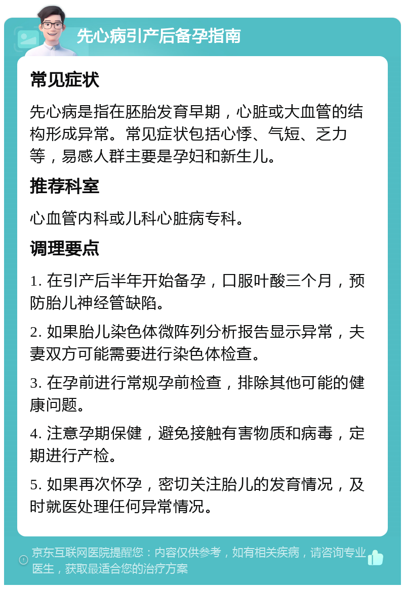 先心病引产后备孕指南 常见症状 先心病是指在胚胎发育早期，心脏或大血管的结构形成异常。常见症状包括心悸、气短、乏力等，易感人群主要是孕妇和新生儿。 推荐科室 心血管内科或儿科心脏病专科。 调理要点 1. 在引产后半年开始备孕，口服叶酸三个月，预防胎儿神经管缺陷。 2. 如果胎儿染色体微阵列分析报告显示异常，夫妻双方可能需要进行染色体检查。 3. 在孕前进行常规孕前检查，排除其他可能的健康问题。 4. 注意孕期保健，避免接触有害物质和病毒，定期进行产检。 5. 如果再次怀孕，密切关注胎儿的发育情况，及时就医处理任何异常情况。