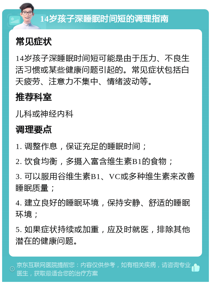 14岁孩子深睡眠时间短的调理指南 常见症状 14岁孩子深睡眠时间短可能是由于压力、不良生活习惯或某些健康问题引起的。常见症状包括白天疲劳、注意力不集中、情绪波动等。 推荐科室 儿科或神经内科 调理要点 1. 调整作息，保证充足的睡眠时间； 2. 饮食均衡，多摄入富含维生素B1的食物； 3. 可以服用谷维生素B1、VC或多种维生素来改善睡眠质量； 4. 建立良好的睡眠环境，保持安静、舒适的睡眠环境； 5. 如果症状持续或加重，应及时就医，排除其他潜在的健康问题。