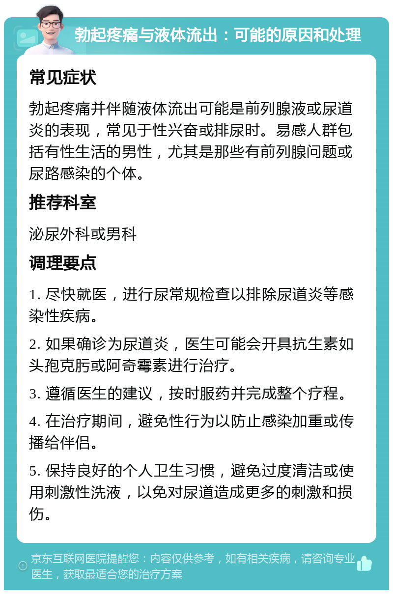 勃起疼痛与液体流出：可能的原因和处理 常见症状 勃起疼痛并伴随液体流出可能是前列腺液或尿道炎的表现，常见于性兴奋或排尿时。易感人群包括有性生活的男性，尤其是那些有前列腺问题或尿路感染的个体。 推荐科室 泌尿外科或男科 调理要点 1. 尽快就医，进行尿常规检查以排除尿道炎等感染性疾病。 2. 如果确诊为尿道炎，医生可能会开具抗生素如头孢克肟或阿奇霉素进行治疗。 3. 遵循医生的建议，按时服药并完成整个疗程。 4. 在治疗期间，避免性行为以防止感染加重或传播给伴侣。 5. 保持良好的个人卫生习惯，避免过度清洁或使用刺激性洗液，以免对尿道造成更多的刺激和损伤。