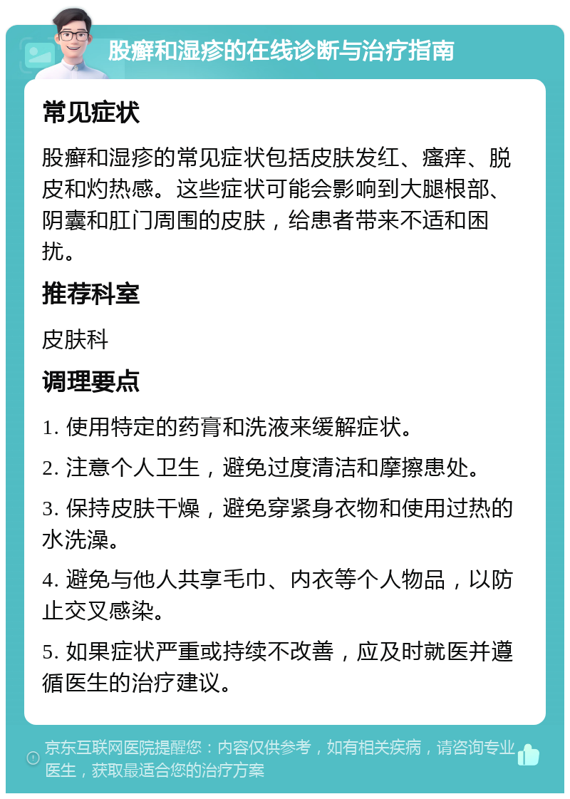 股癣和湿疹的在线诊断与治疗指南 常见症状 股癣和湿疹的常见症状包括皮肤发红、瘙痒、脱皮和灼热感。这些症状可能会影响到大腿根部、阴囊和肛门周围的皮肤，给患者带来不适和困扰。 推荐科室 皮肤科 调理要点 1. 使用特定的药膏和洗液来缓解症状。 2. 注意个人卫生，避免过度清洁和摩擦患处。 3. 保持皮肤干燥，避免穿紧身衣物和使用过热的水洗澡。 4. 避免与他人共享毛巾、内衣等个人物品，以防止交叉感染。 5. 如果症状严重或持续不改善，应及时就医并遵循医生的治疗建议。