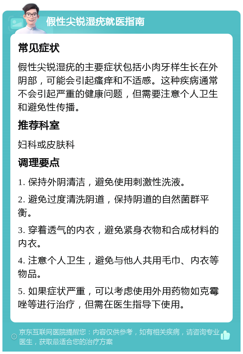 假性尖锐湿疣就医指南 常见症状 假性尖锐湿疣的主要症状包括小肉牙样生长在外阴部，可能会引起瘙痒和不适感。这种疾病通常不会引起严重的健康问题，但需要注意个人卫生和避免性传播。 推荐科室 妇科或皮肤科 调理要点 1. 保持外阴清洁，避免使用刺激性洗液。 2. 避免过度清洗阴道，保持阴道的自然菌群平衡。 3. 穿着透气的内衣，避免紧身衣物和合成材料的内衣。 4. 注意个人卫生，避免与他人共用毛巾、内衣等物品。 5. 如果症状严重，可以考虑使用外用药物如克霉唑等进行治疗，但需在医生指导下使用。