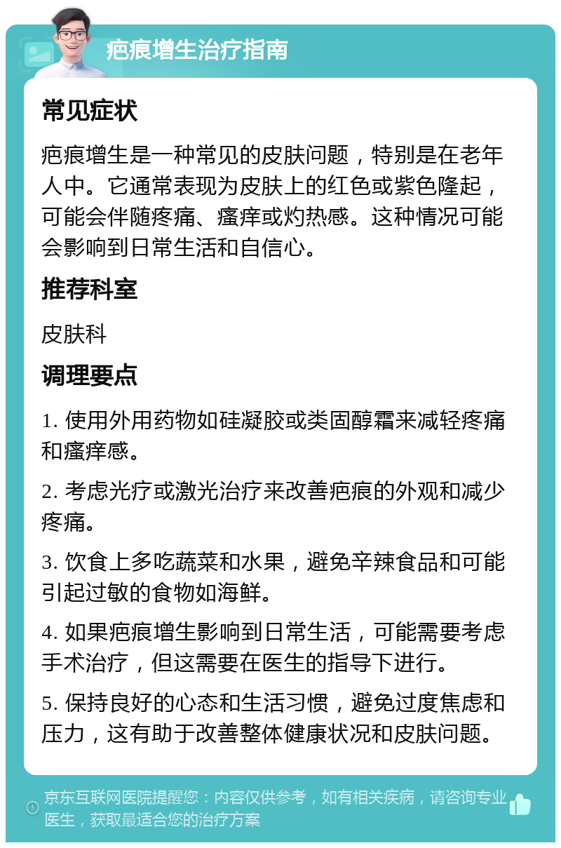 疤痕增生治疗指南 常见症状 疤痕增生是一种常见的皮肤问题，特别是在老年人中。它通常表现为皮肤上的红色或紫色隆起，可能会伴随疼痛、瘙痒或灼热感。这种情况可能会影响到日常生活和自信心。 推荐科室 皮肤科 调理要点 1. 使用外用药物如硅凝胶或类固醇霜来减轻疼痛和瘙痒感。 2. 考虑光疗或激光治疗来改善疤痕的外观和减少疼痛。 3. 饮食上多吃蔬菜和水果，避免辛辣食品和可能引起过敏的食物如海鲜。 4. 如果疤痕增生影响到日常生活，可能需要考虑手术治疗，但这需要在医生的指导下进行。 5. 保持良好的心态和生活习惯，避免过度焦虑和压力，这有助于改善整体健康状况和皮肤问题。