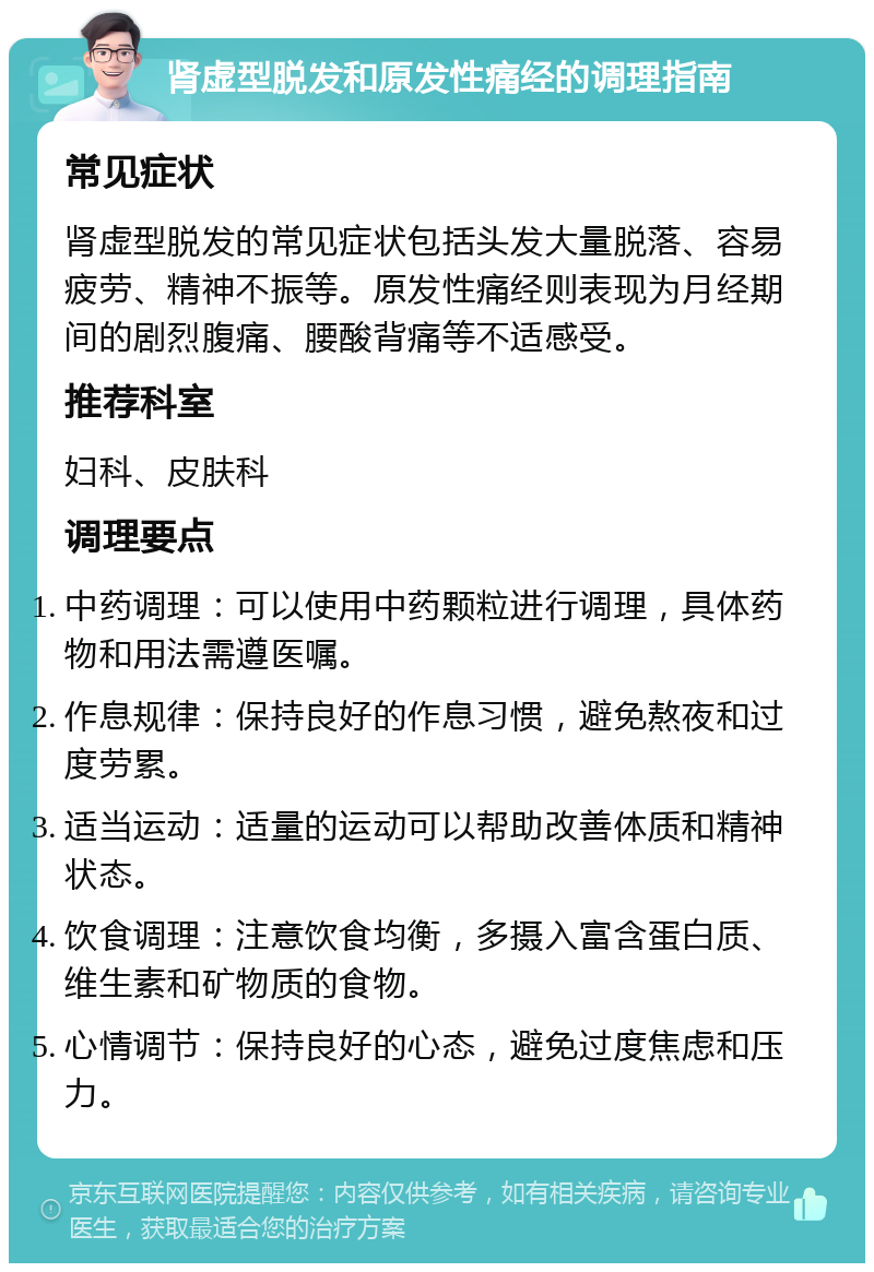 肾虚型脱发和原发性痛经的调理指南 常见症状 肾虚型脱发的常见症状包括头发大量脱落、容易疲劳、精神不振等。原发性痛经则表现为月经期间的剧烈腹痛、腰酸背痛等不适感受。 推荐科室 妇科、皮肤科 调理要点 中药调理：可以使用中药颗粒进行调理，具体药物和用法需遵医嘱。 作息规律：保持良好的作息习惯，避免熬夜和过度劳累。 适当运动：适量的运动可以帮助改善体质和精神状态。 饮食调理：注意饮食均衡，多摄入富含蛋白质、维生素和矿物质的食物。 心情调节：保持良好的心态，避免过度焦虑和压力。