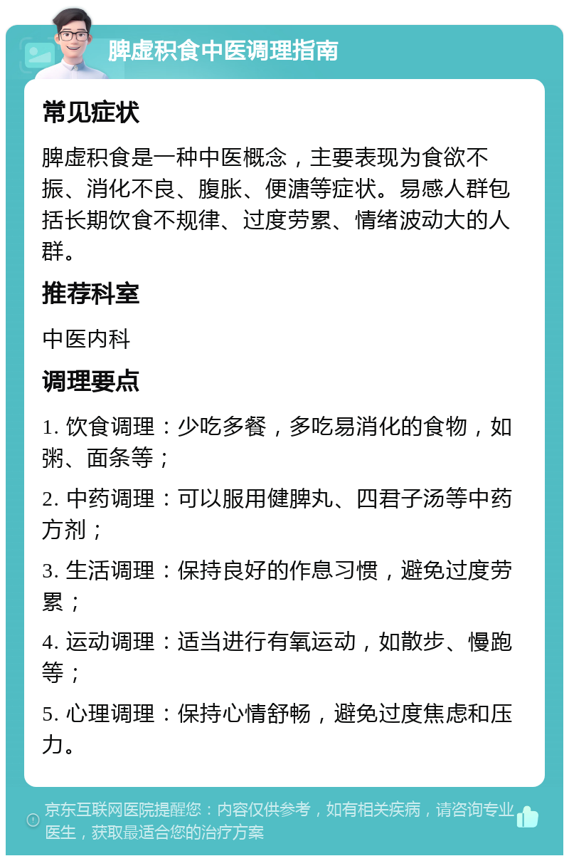 脾虚积食中医调理指南 常见症状 脾虚积食是一种中医概念，主要表现为食欲不振、消化不良、腹胀、便溏等症状。易感人群包括长期饮食不规律、过度劳累、情绪波动大的人群。 推荐科室 中医内科 调理要点 1. 饮食调理：少吃多餐，多吃易消化的食物，如粥、面条等； 2. 中药调理：可以服用健脾丸、四君子汤等中药方剂； 3. 生活调理：保持良好的作息习惯，避免过度劳累； 4. 运动调理：适当进行有氧运动，如散步、慢跑等； 5. 心理调理：保持心情舒畅，避免过度焦虑和压力。