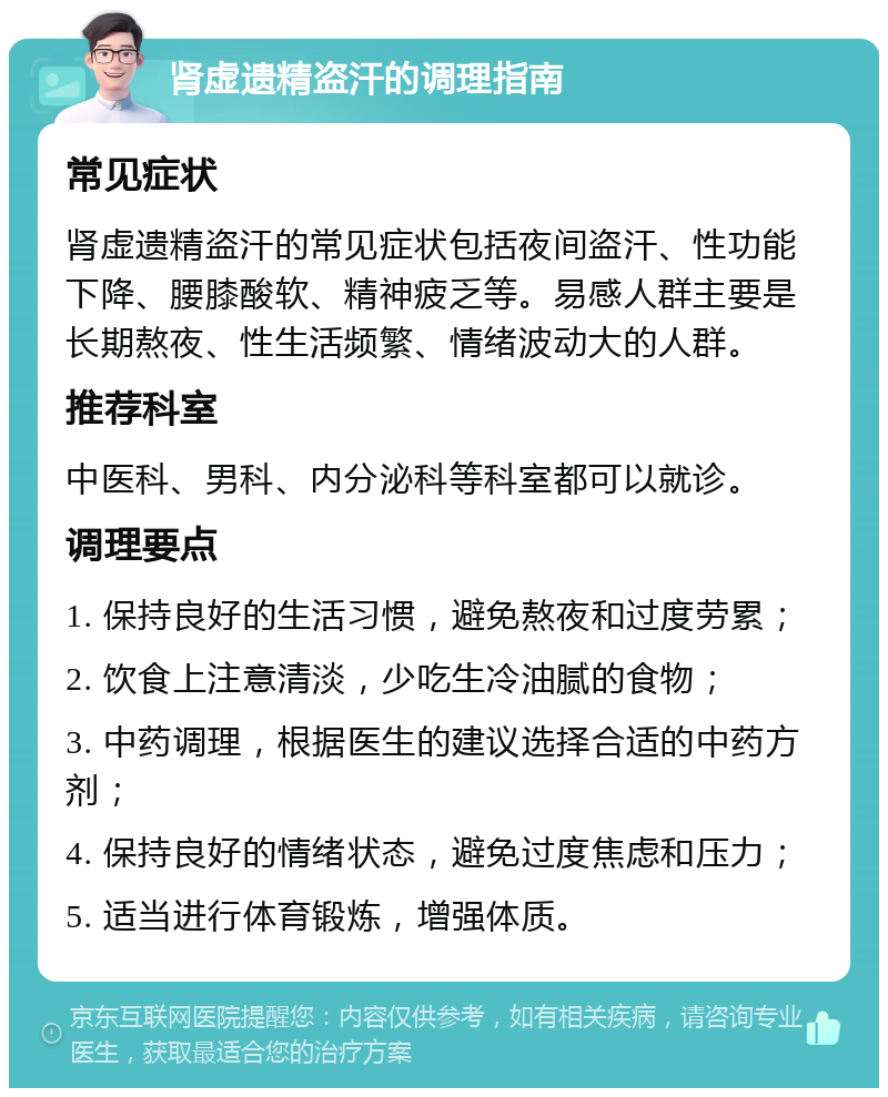 肾虚遗精盗汗的调理指南 常见症状 肾虚遗精盗汗的常见症状包括夜间盗汗、性功能下降、腰膝酸软、精神疲乏等。易感人群主要是长期熬夜、性生活频繁、情绪波动大的人群。 推荐科室 中医科、男科、内分泌科等科室都可以就诊。 调理要点 1. 保持良好的生活习惯，避免熬夜和过度劳累； 2. 饮食上注意清淡，少吃生冷油腻的食物； 3. 中药调理，根据医生的建议选择合适的中药方剂； 4. 保持良好的情绪状态，避免过度焦虑和压力； 5. 适当进行体育锻炼，增强体质。