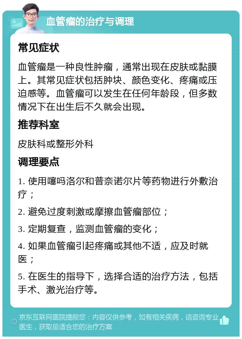 血管瘤的治疗与调理 常见症状 血管瘤是一种良性肿瘤，通常出现在皮肤或黏膜上。其常见症状包括肿块、颜色变化、疼痛或压迫感等。血管瘤可以发生在任何年龄段，但多数情况下在出生后不久就会出现。 推荐科室 皮肤科或整形外科 调理要点 1. 使用噻吗洛尔和普奈诺尔片等药物进行外敷治疗； 2. 避免过度刺激或摩擦血管瘤部位； 3. 定期复查，监测血管瘤的变化； 4. 如果血管瘤引起疼痛或其他不适，应及时就医； 5. 在医生的指导下，选择合适的治疗方法，包括手术、激光治疗等。