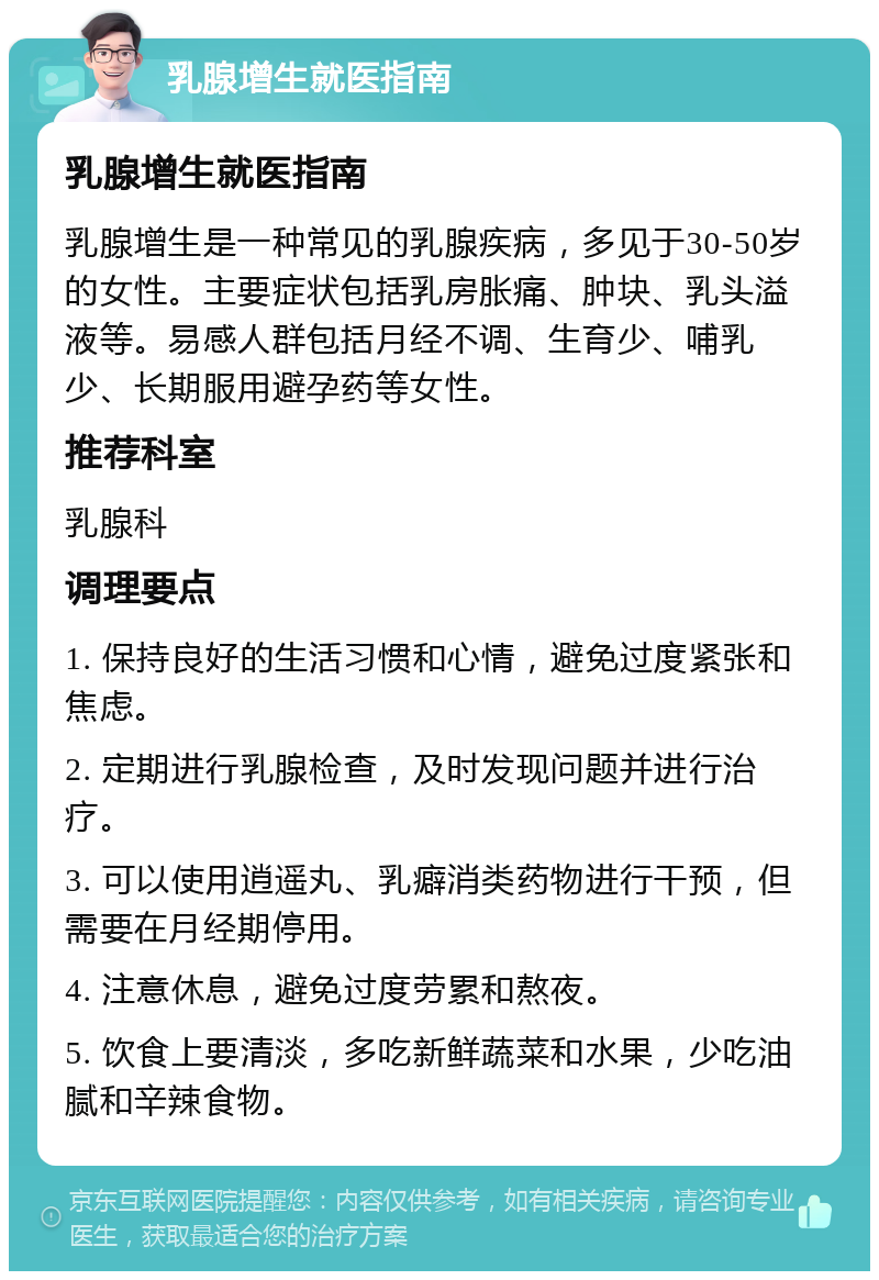 乳腺增生就医指南 乳腺增生就医指南 乳腺增生是一种常见的乳腺疾病，多见于30-50岁的女性。主要症状包括乳房胀痛、肿块、乳头溢液等。易感人群包括月经不调、生育少、哺乳少、长期服用避孕药等女性。 推荐科室 乳腺科 调理要点 1. 保持良好的生活习惯和心情，避免过度紧张和焦虑。 2. 定期进行乳腺检查，及时发现问题并进行治疗。 3. 可以使用逍遥丸、乳癖消类药物进行干预，但需要在月经期停用。 4. 注意休息，避免过度劳累和熬夜。 5. 饮食上要清淡，多吃新鲜蔬菜和水果，少吃油腻和辛辣食物。