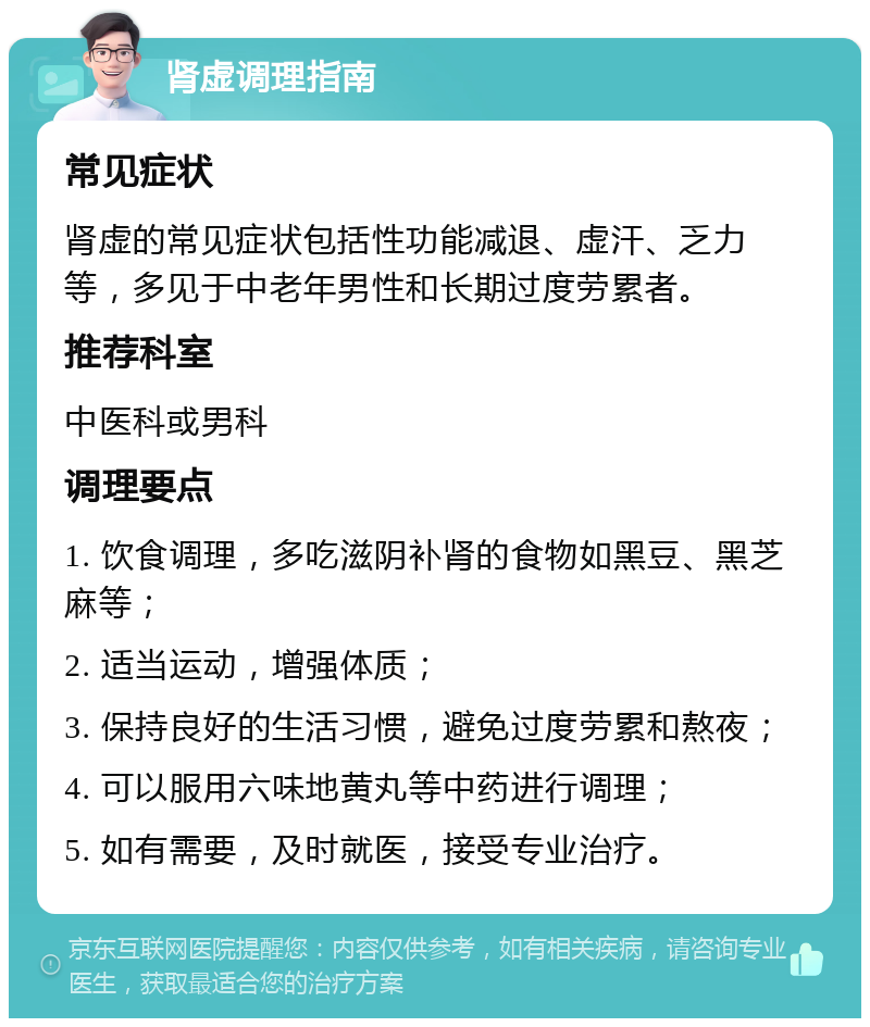 肾虚调理指南 常见症状 肾虚的常见症状包括性功能减退、虚汗、乏力等，多见于中老年男性和长期过度劳累者。 推荐科室 中医科或男科 调理要点 1. 饮食调理，多吃滋阴补肾的食物如黑豆、黑芝麻等； 2. 适当运动，增强体质； 3. 保持良好的生活习惯，避免过度劳累和熬夜； 4. 可以服用六味地黄丸等中药进行调理； 5. 如有需要，及时就医，接受专业治疗。