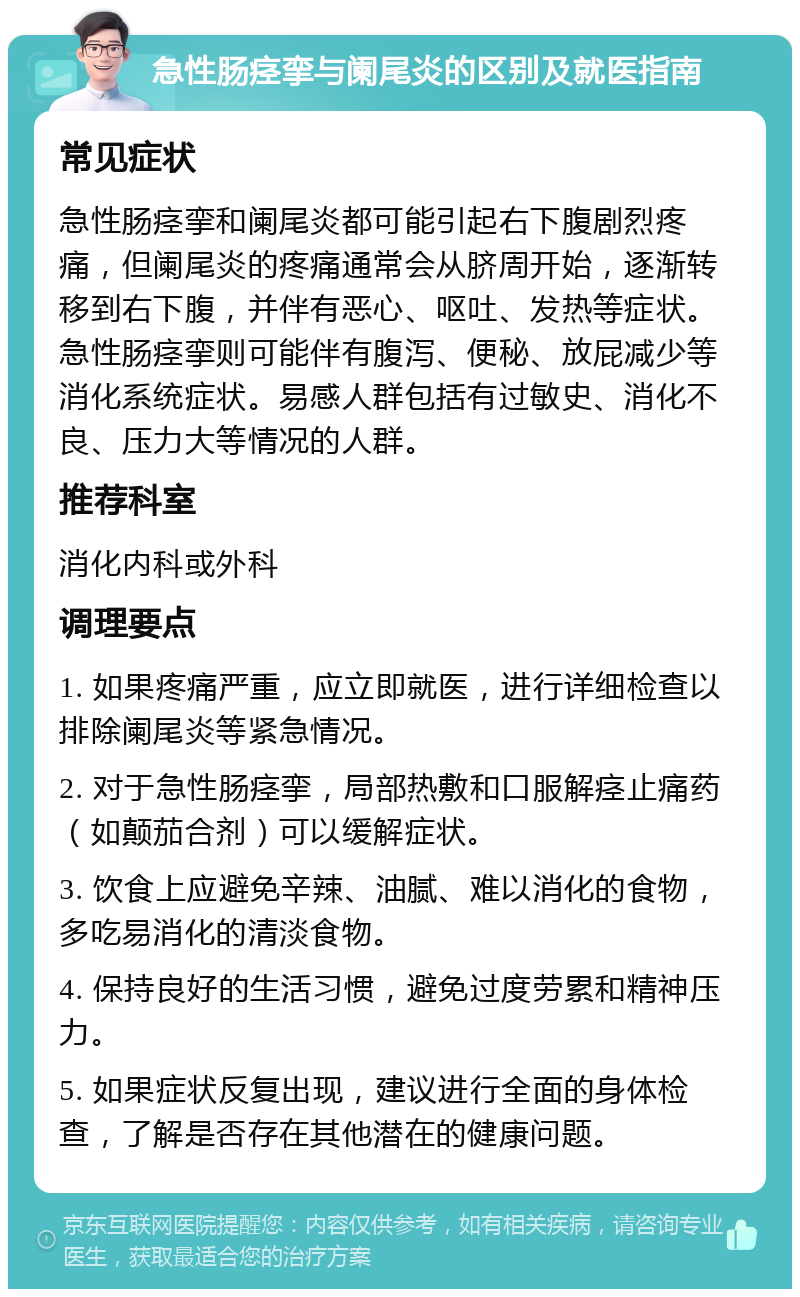 急性肠痉挛与阑尾炎的区别及就医指南 常见症状 急性肠痉挛和阑尾炎都可能引起右下腹剧烈疼痛，但阑尾炎的疼痛通常会从脐周开始，逐渐转移到右下腹，并伴有恶心、呕吐、发热等症状。急性肠痉挛则可能伴有腹泻、便秘、放屁减少等消化系统症状。易感人群包括有过敏史、消化不良、压力大等情况的人群。 推荐科室 消化内科或外科 调理要点 1. 如果疼痛严重，应立即就医，进行详细检查以排除阑尾炎等紧急情况。 2. 对于急性肠痉挛，局部热敷和口服解痉止痛药（如颠茄合剂）可以缓解症状。 3. 饮食上应避免辛辣、油腻、难以消化的食物，多吃易消化的清淡食物。 4. 保持良好的生活习惯，避免过度劳累和精神压力。 5. 如果症状反复出现，建议进行全面的身体检查，了解是否存在其他潜在的健康问题。