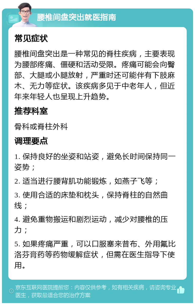 腰椎间盘突出就医指南 常见症状 腰椎间盘突出是一种常见的脊柱疾病，主要表现为腰部疼痛、僵硬和活动受限。疼痛可能会向臀部、大腿或小腿放射，严重时还可能伴有下肢麻木、无力等症状。该疾病多见于中老年人，但近年来年轻人也呈现上升趋势。 推荐科室 骨科或脊柱外科 调理要点 1. 保持良好的坐姿和站姿，避免长时间保持同一姿势； 2. 适当进行腰背肌功能锻炼，如燕子飞等； 3. 使用合适的床垫和枕头，保持脊柱的自然曲线； 4. 避免重物搬运和剧烈运动，减少对腰椎的压力； 5. 如果疼痛严重，可以口服塞来昔布、外用氟比洛芬膏药等药物缓解症状，但需在医生指导下使用。