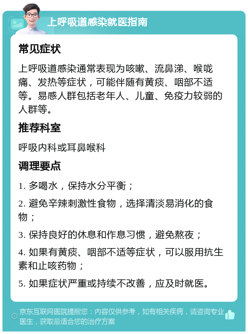 上呼吸道感染就医指南 常见症状 上呼吸道感染通常表现为咳嗽、流鼻涕、喉咙痛、发热等症状，可能伴随有黄痰、咽部不适等。易感人群包括老年人、儿童、免疫力较弱的人群等。 推荐科室 呼吸内科或耳鼻喉科 调理要点 1. 多喝水，保持水分平衡； 2. 避免辛辣刺激性食物，选择清淡易消化的食物； 3. 保持良好的休息和作息习惯，避免熬夜； 4. 如果有黄痰、咽部不适等症状，可以服用抗生素和止咳药物； 5. 如果症状严重或持续不改善，应及时就医。