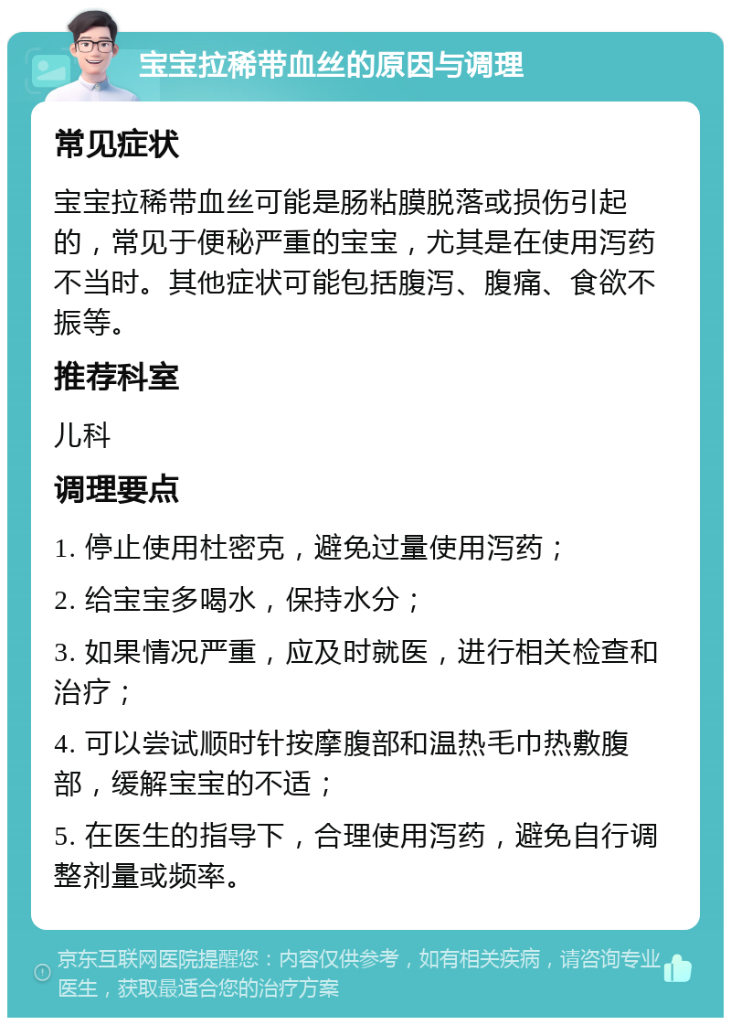 宝宝拉稀带血丝的原因与调理 常见症状 宝宝拉稀带血丝可能是肠粘膜脱落或损伤引起的，常见于便秘严重的宝宝，尤其是在使用泻药不当时。其他症状可能包括腹泻、腹痛、食欲不振等。 推荐科室 儿科 调理要点 1. 停止使用杜密克，避免过量使用泻药； 2. 给宝宝多喝水，保持水分； 3. 如果情况严重，应及时就医，进行相关检查和治疗； 4. 可以尝试顺时针按摩腹部和温热毛巾热敷腹部，缓解宝宝的不适； 5. 在医生的指导下，合理使用泻药，避免自行调整剂量或频率。