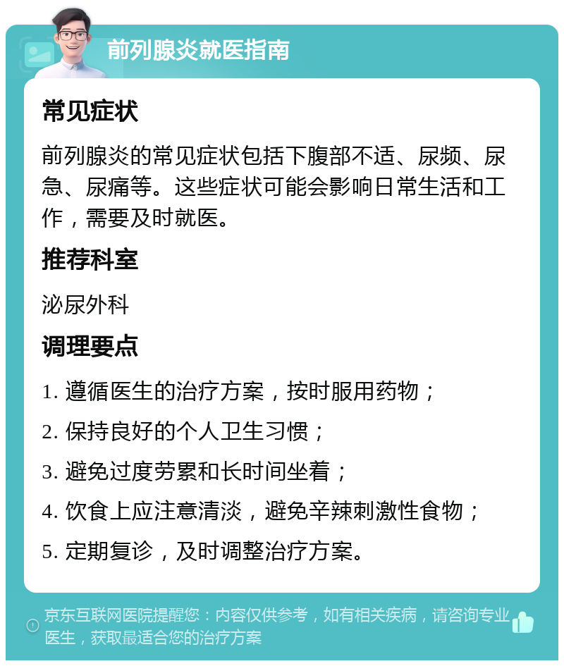 前列腺炎就医指南 常见症状 前列腺炎的常见症状包括下腹部不适、尿频、尿急、尿痛等。这些症状可能会影响日常生活和工作，需要及时就医。 推荐科室 泌尿外科 调理要点 1. 遵循医生的治疗方案，按时服用药物； 2. 保持良好的个人卫生习惯； 3. 避免过度劳累和长时间坐着； 4. 饮食上应注意清淡，避免辛辣刺激性食物； 5. 定期复诊，及时调整治疗方案。