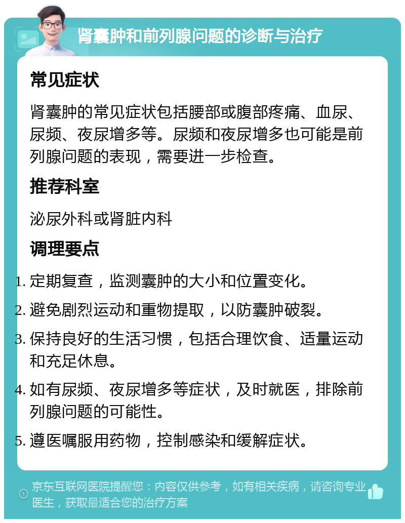 肾囊肿和前列腺问题的诊断与治疗 常见症状 肾囊肿的常见症状包括腰部或腹部疼痛、血尿、尿频、夜尿增多等。尿频和夜尿增多也可能是前列腺问题的表现，需要进一步检查。 推荐科室 泌尿外科或肾脏内科 调理要点 定期复查，监测囊肿的大小和位置变化。 避免剧烈运动和重物提取，以防囊肿破裂。 保持良好的生活习惯，包括合理饮食、适量运动和充足休息。 如有尿频、夜尿增多等症状，及时就医，排除前列腺问题的可能性。 遵医嘱服用药物，控制感染和缓解症状。