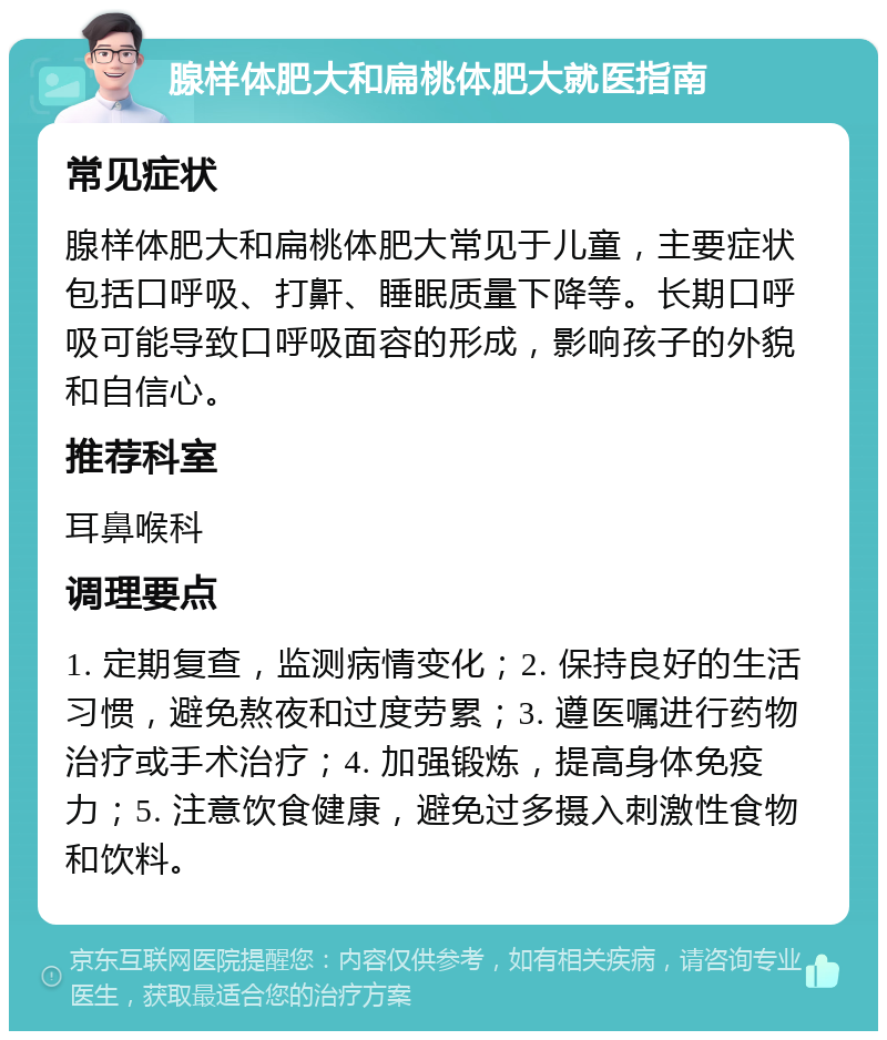 腺样体肥大和扁桃体肥大就医指南 常见症状 腺样体肥大和扁桃体肥大常见于儿童，主要症状包括口呼吸、打鼾、睡眠质量下降等。长期口呼吸可能导致口呼吸面容的形成，影响孩子的外貌和自信心。 推荐科室 耳鼻喉科 调理要点 1. 定期复查，监测病情变化；2. 保持良好的生活习惯，避免熬夜和过度劳累；3. 遵医嘱进行药物治疗或手术治疗；4. 加强锻炼，提高身体免疫力；5. 注意饮食健康，避免过多摄入刺激性食物和饮料。