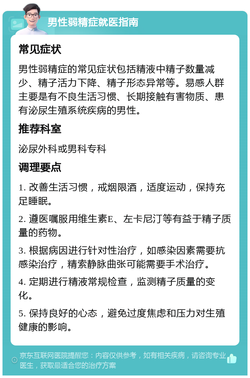 男性弱精症就医指南 常见症状 男性弱精症的常见症状包括精液中精子数量减少、精子活力下降、精子形态异常等。易感人群主要是有不良生活习惯、长期接触有害物质、患有泌尿生殖系统疾病的男性。 推荐科室 泌尿外科或男科专科 调理要点 1. 改善生活习惯，戒烟限酒，适度运动，保持充足睡眠。 2. 遵医嘱服用维生素E、左卡尼汀等有益于精子质量的药物。 3. 根据病因进行针对性治疗，如感染因素需要抗感染治疗，精索静脉曲张可能需要手术治疗。 4. 定期进行精液常规检查，监测精子质量的变化。 5. 保持良好的心态，避免过度焦虑和压力对生殖健康的影响。