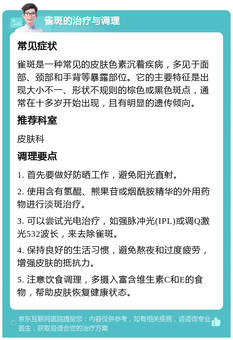 雀斑的治疗与调理 常见症状 雀斑是一种常见的皮肤色素沉着疾病，多见于面部、颈部和手背等暴露部位。它的主要特征是出现大小不一、形状不规则的棕色或黑色斑点，通常在十多岁开始出现，且有明显的遗传倾向。 推荐科室 皮肤科 调理要点 1. 首先要做好防晒工作，避免阳光直射。 2. 使用含有氢醌、熊果苷或烟酰胺精华的外用药物进行淡斑治疗。 3. 可以尝试光电治疗，如强脉冲光(IPL)或调Q激光532波长，来去除雀斑。 4. 保持良好的生活习惯，避免熬夜和过度疲劳，增强皮肤的抵抗力。 5. 注意饮食调理，多摄入富含维生素C和E的食物，帮助皮肤恢复健康状态。