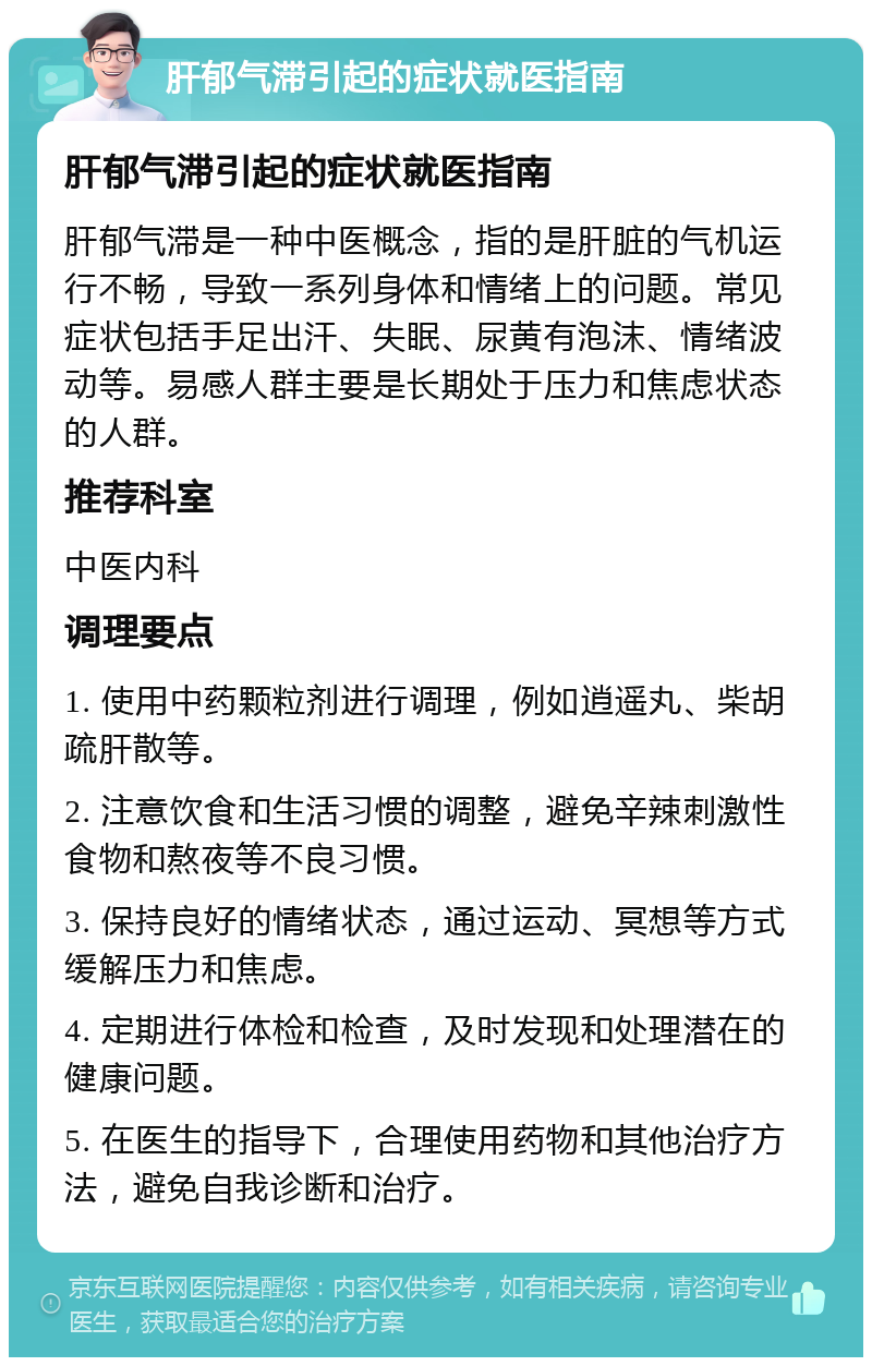 肝郁气滞引起的症状就医指南 肝郁气滞引起的症状就医指南 肝郁气滞是一种中医概念，指的是肝脏的气机运行不畅，导致一系列身体和情绪上的问题。常见症状包括手足出汗、失眠、尿黄有泡沫、情绪波动等。易感人群主要是长期处于压力和焦虑状态的人群。 推荐科室 中医内科 调理要点 1. 使用中药颗粒剂进行调理，例如逍遥丸、柴胡疏肝散等。 2. 注意饮食和生活习惯的调整，避免辛辣刺激性食物和熬夜等不良习惯。 3. 保持良好的情绪状态，通过运动、冥想等方式缓解压力和焦虑。 4. 定期进行体检和检查，及时发现和处理潜在的健康问题。 5. 在医生的指导下，合理使用药物和其他治疗方法，避免自我诊断和治疗。