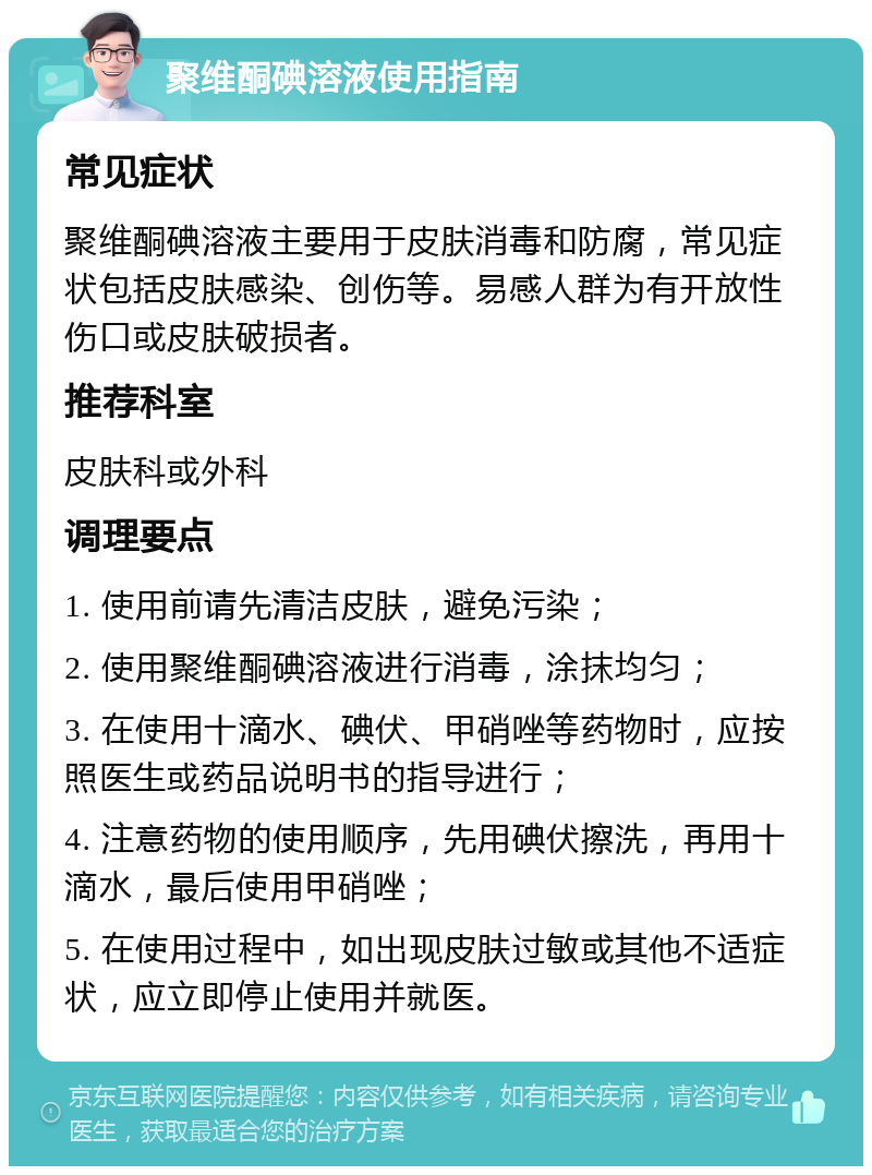 聚维酮碘溶液使用指南 常见症状 聚维酮碘溶液主要用于皮肤消毒和防腐，常见症状包括皮肤感染、创伤等。易感人群为有开放性伤口或皮肤破损者。 推荐科室 皮肤科或外科 调理要点 1. 使用前请先清洁皮肤，避免污染； 2. 使用聚维酮碘溶液进行消毒，涂抹均匀； 3. 在使用十滴水、碘伏、甲硝唑等药物时，应按照医生或药品说明书的指导进行； 4. 注意药物的使用顺序，先用碘伏擦洗，再用十滴水，最后使用甲硝唑； 5. 在使用过程中，如出现皮肤过敏或其他不适症状，应立即停止使用并就医。