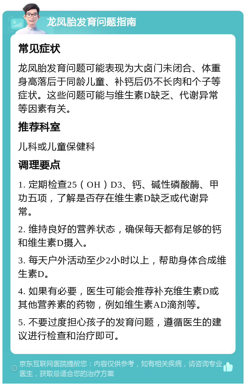 龙凤胎发育问题指南 常见症状 龙凤胎发育问题可能表现为大卤门未闭合、体重身高落后于同龄儿童、补钙后仍不长肉和个子等症状。这些问题可能与维生素D缺乏、代谢异常等因素有关。 推荐科室 儿科或儿童保健科 调理要点 1. 定期检查25（OH）D3、钙、碱性磷酸酶、甲功五项，了解是否存在维生素D缺乏或代谢异常。 2. 维持良好的营养状态，确保每天都有足够的钙和维生素D摄入。 3. 每天户外活动至少2小时以上，帮助身体合成维生素D。 4. 如果有必要，医生可能会推荐补充维生素D或其他营养素的药物，例如维生素AD滴剂等。 5. 不要过度担心孩子的发育问题，遵循医生的建议进行检查和治疗即可。