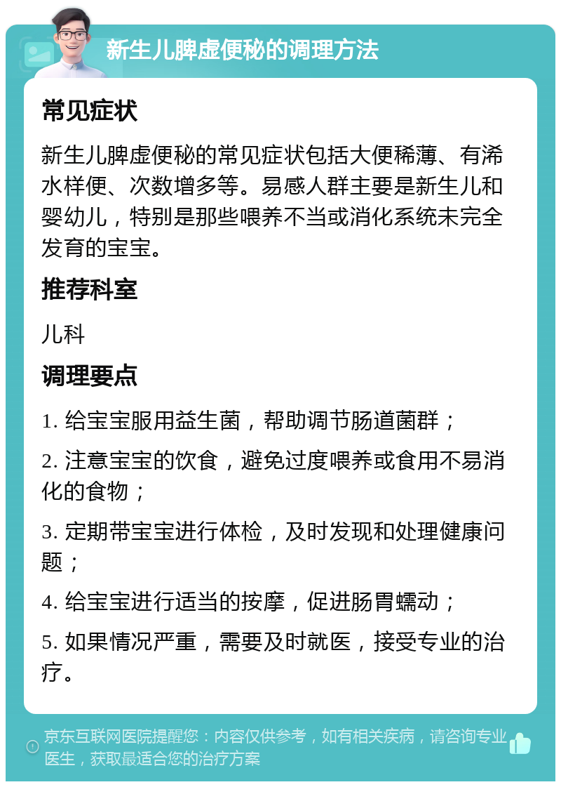 新生儿脾虚便秘的调理方法 常见症状 新生儿脾虚便秘的常见症状包括大便稀薄、有浠水样便、次数增多等。易感人群主要是新生儿和婴幼儿，特别是那些喂养不当或消化系统未完全发育的宝宝。 推荐科室 儿科 调理要点 1. 给宝宝服用益生菌，帮助调节肠道菌群； 2. 注意宝宝的饮食，避免过度喂养或食用不易消化的食物； 3. 定期带宝宝进行体检，及时发现和处理健康问题； 4. 给宝宝进行适当的按摩，促进肠胃蠕动； 5. 如果情况严重，需要及时就医，接受专业的治疗。