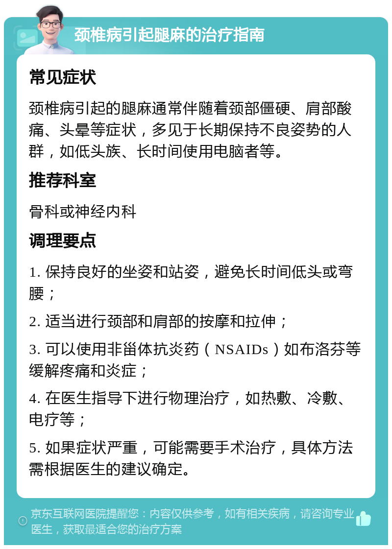 颈椎病引起腿麻的治疗指南 常见症状 颈椎病引起的腿麻通常伴随着颈部僵硬、肩部酸痛、头晕等症状，多见于长期保持不良姿势的人群，如低头族、长时间使用电脑者等。 推荐科室 骨科或神经内科 调理要点 1. 保持良好的坐姿和站姿，避免长时间低头或弯腰； 2. 适当进行颈部和肩部的按摩和拉伸； 3. 可以使用非甾体抗炎药（NSAIDs）如布洛芬等缓解疼痛和炎症； 4. 在医生指导下进行物理治疗，如热敷、冷敷、电疗等； 5. 如果症状严重，可能需要手术治疗，具体方法需根据医生的建议确定。