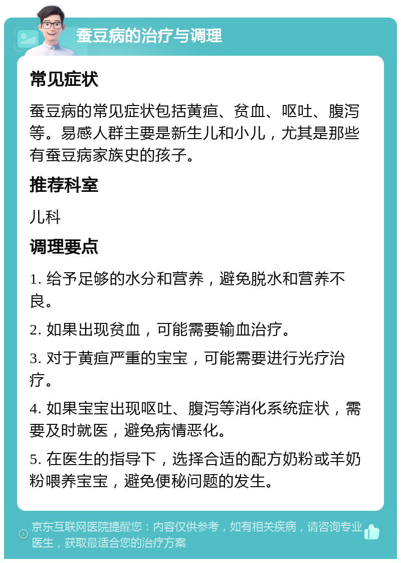 蚕豆病的治疗与调理 常见症状 蚕豆病的常见症状包括黄疸、贫血、呕吐、腹泻等。易感人群主要是新生儿和小儿，尤其是那些有蚕豆病家族史的孩子。 推荐科室 儿科 调理要点 1. 给予足够的水分和营养，避免脱水和营养不良。 2. 如果出现贫血，可能需要输血治疗。 3. 对于黄疸严重的宝宝，可能需要进行光疗治疗。 4. 如果宝宝出现呕吐、腹泻等消化系统症状，需要及时就医，避免病情恶化。 5. 在医生的指导下，选择合适的配方奶粉或羊奶粉喂养宝宝，避免便秘问题的发生。