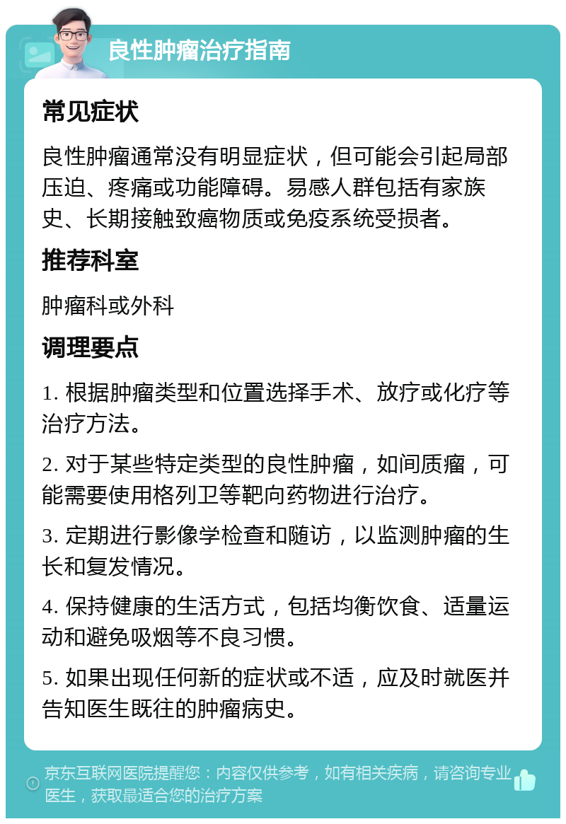 良性肿瘤治疗指南 常见症状 良性肿瘤通常没有明显症状，但可能会引起局部压迫、疼痛或功能障碍。易感人群包括有家族史、长期接触致癌物质或免疫系统受损者。 推荐科室 肿瘤科或外科 调理要点 1. 根据肿瘤类型和位置选择手术、放疗或化疗等治疗方法。 2. 对于某些特定类型的良性肿瘤，如间质瘤，可能需要使用格列卫等靶向药物进行治疗。 3. 定期进行影像学检查和随访，以监测肿瘤的生长和复发情况。 4. 保持健康的生活方式，包括均衡饮食、适量运动和避免吸烟等不良习惯。 5. 如果出现任何新的症状或不适，应及时就医并告知医生既往的肿瘤病史。