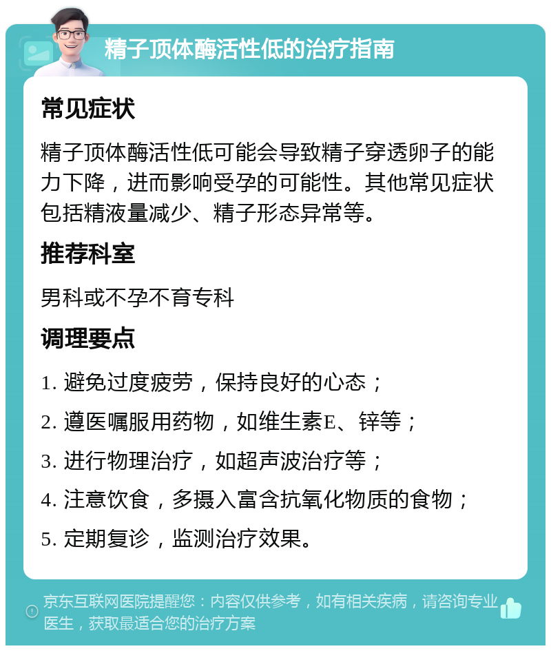 精子顶体酶活性低的治疗指南 常见症状 精子顶体酶活性低可能会导致精子穿透卵子的能力下降，进而影响受孕的可能性。其他常见症状包括精液量减少、精子形态异常等。 推荐科室 男科或不孕不育专科 调理要点 1. 避免过度疲劳，保持良好的心态； 2. 遵医嘱服用药物，如维生素E、锌等； 3. 进行物理治疗，如超声波治疗等； 4. 注意饮食，多摄入富含抗氧化物质的食物； 5. 定期复诊，监测治疗效果。