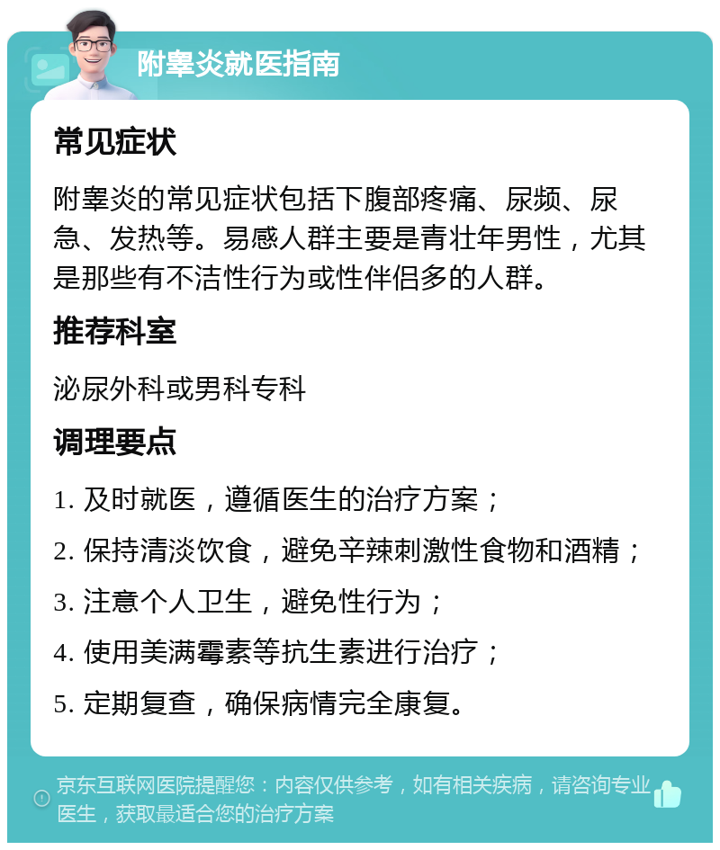 附睾炎就医指南 常见症状 附睾炎的常见症状包括下腹部疼痛、尿频、尿急、发热等。易感人群主要是青壮年男性，尤其是那些有不洁性行为或性伴侣多的人群。 推荐科室 泌尿外科或男科专科 调理要点 1. 及时就医，遵循医生的治疗方案； 2. 保持清淡饮食，避免辛辣刺激性食物和酒精； 3. 注意个人卫生，避免性行为； 4. 使用美满霉素等抗生素进行治疗； 5. 定期复查，确保病情完全康复。